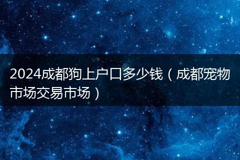 2024成都狗上户口多少钱(成都宠物市场交易市场)
