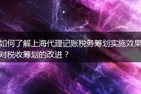 如何了解上海代理记账税务筹划实施效果对税收筹划的改进？