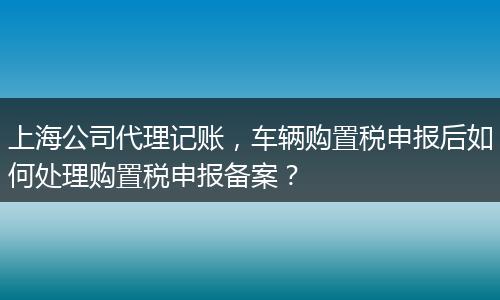 上海公司代理记账，车辆购置税申报后如何处理购置税申报备案？