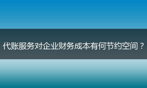 代账服务对企业财务成本有何节约空间？