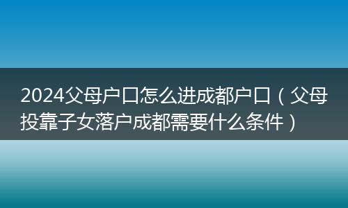 2024父母户口怎么进成都户口（父母投靠子女落户成都需要什么条件）