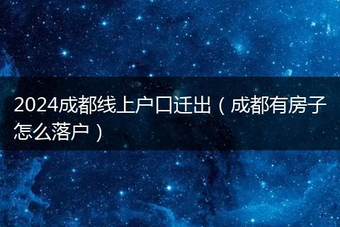 2024成都线上户口迁出(成都有房子怎么落户)