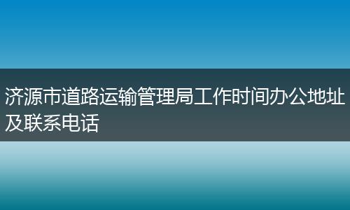 济源市道路运输管理局工作时间办公地址及联系电话