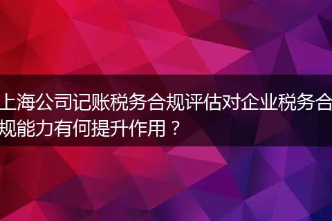 上海公司记账税务合规评估对企业税务合规能力有何提升作用？