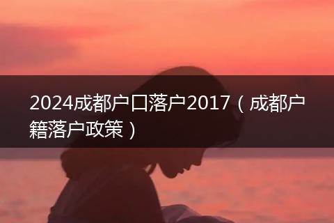 2024成都户口落户2017（成都户籍落户政策）