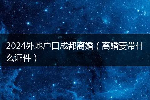 2024外地户口成都离婚（离婚要带什么证件）