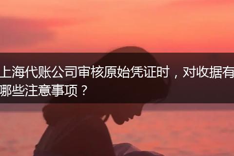 上海代账公司审核原始凭证时，对收据有哪些注意事项？