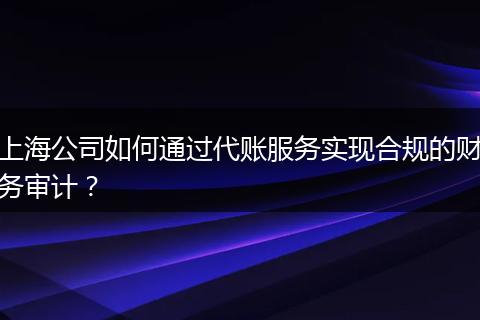 上海公司如何通过代账服务实现合规的财务审计？