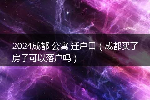 2024成都 公寓 迁户口（成都买了房子可以落户吗）