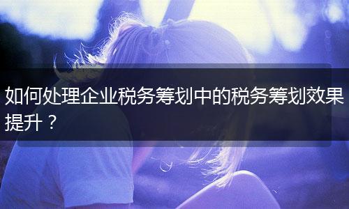 如何处理企业税务筹划中的税务筹划效果提升？