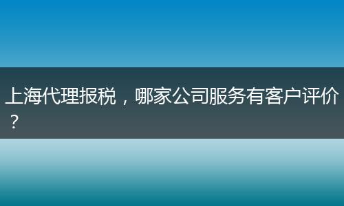 上海代理报税，哪家公司服务有客户评价？