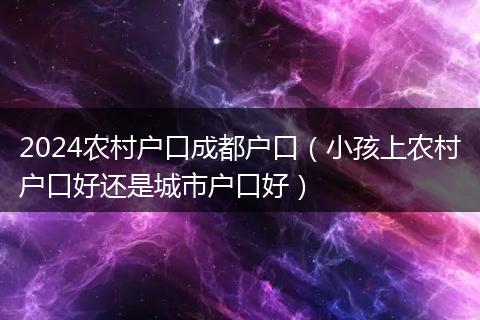 2024农村户口成都户口（小孩上农村户口好还是城市户口好）