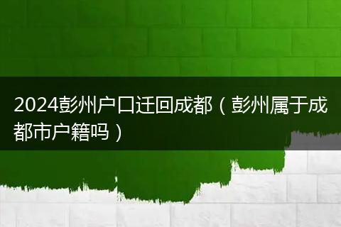 2024彭州户口迁回成都(彭州属于成都市户籍吗)