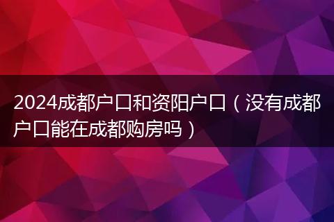 2024成都户口和资阳户口（没有成都户口能在成都购房吗）