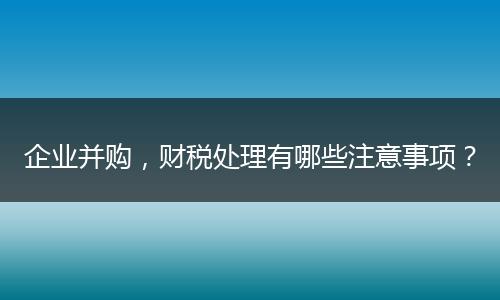 企业并购，财税处理有哪些注意事项？