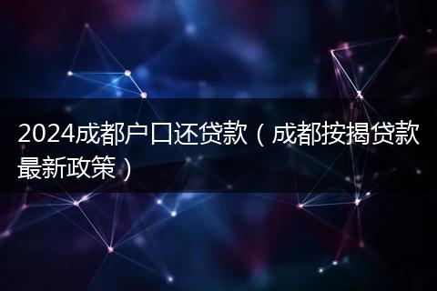 2024成都户口还贷款（成都按揭贷款最新政策）
