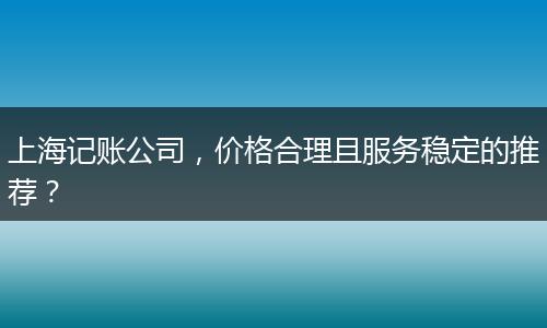 上海记账公司，价格合理且服务稳定的推荐？