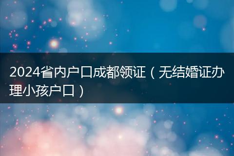 2024省内户口成都领证（无结婚证办理小孩户口）
