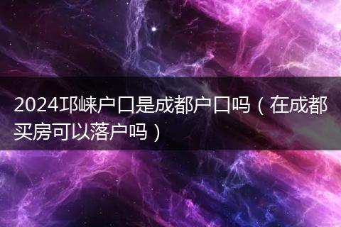 2024邛崃户口是成都户口吗（在成都买房可以落户吗）