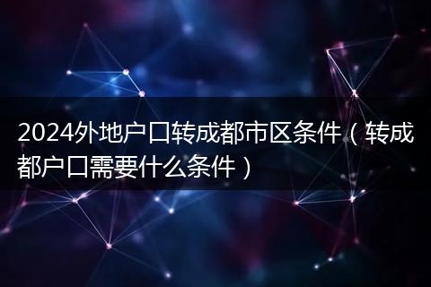 2024外地户口转成都市区条件（转成都户口需要什么条件）
