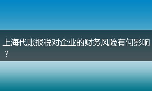 上海代账报税对企业的财务风险有何影响？