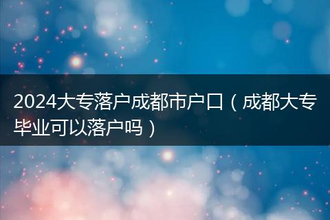 2024大专落户成都市户口（成都大专毕业可以落户吗）
