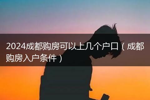 2024成都购房可以上几个户口（成都购房入户条件）