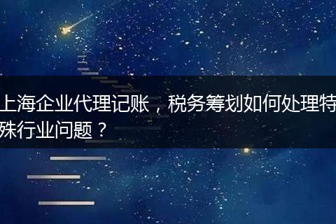 上海企业代理记账，税务筹划如何处理特殊行业问题？