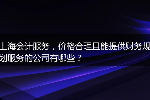 上海会计服务，价格合理且能提供财务规划服务的公司有哪些？