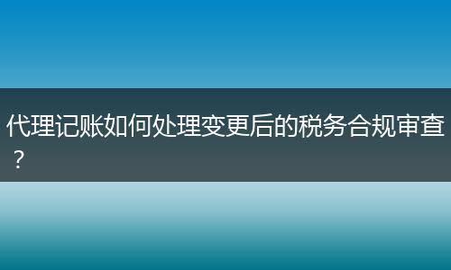 代理记账如何处理变更后的税务合规审查？