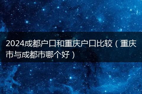 2024成都户口和重庆户口比较(重庆市与成都市哪个好)
