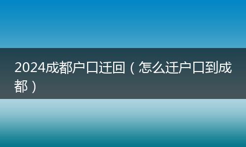2024成都户口迁回（怎么迁户口到成都）