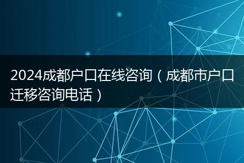 2024成都户口在线咨询（成都市户口迁移咨询电话）