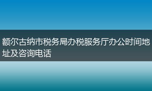 额尔古纳市税务局办税服务厅办公时间地址及咨询电话