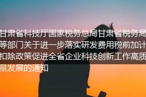 甘肃省科技厅国家税务总局甘肃省税务局等部门关于进一步落实研发费用税前加计扣除政策促进全省企业科技创新工作高质量发展的通知