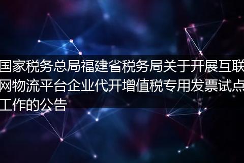 国家税务总局福建省税务局关于开展互联网物流平台企业代开增值税专用发票试点工作的公告