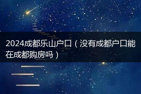2024成都乐山户口（没有成都户口能在成都购房吗）