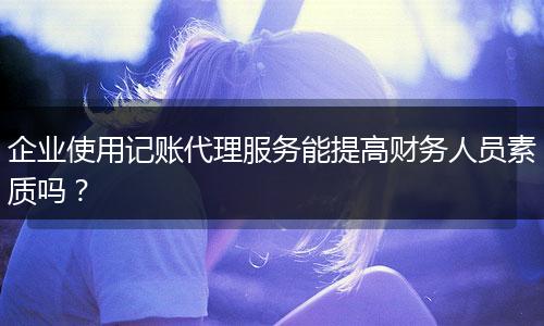 企业使用记账代理服务能提高财务人员素质吗？