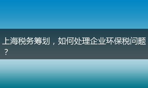 上海税务筹划，如何处理企业环保税问题？