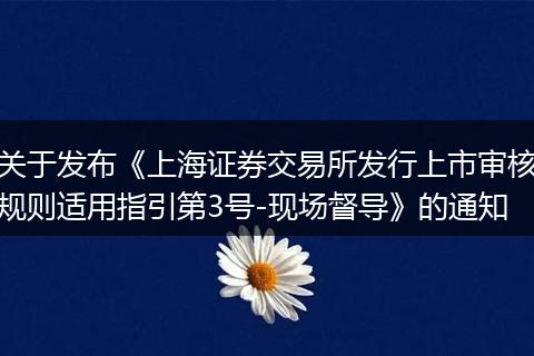 关于发布《上海证券交易所发行上市审核规则适用指引第3号-现场督导》的通知