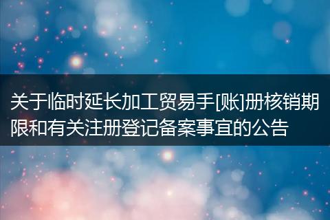 关于临时延长加工贸易手[账]册核销期限和有关注册登记备案事宜的公告