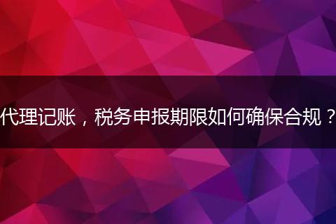 代理记账，税务申报期限如何确保合规？