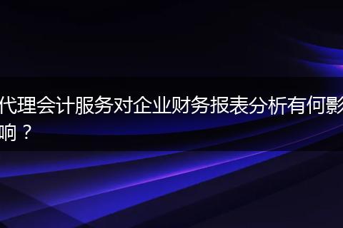 代理会计服务对企业财务报表分析有何影响？