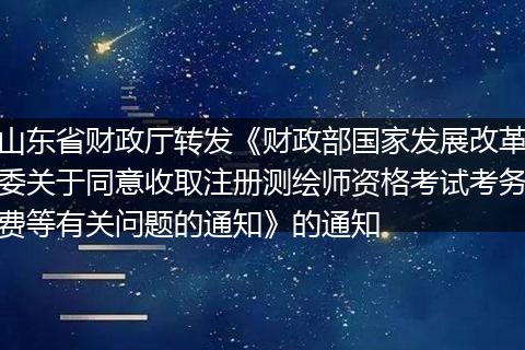 山东省财政厅转发《财政部国家发展改革委关于同意收取注册测绘师资格考试考务费等有关问题的通知》的通知