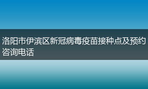洛阳市伊滨区新冠病毒疫苗接种点及预约咨询电话
