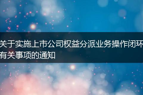关于实施上市公司权益分派业务操作闭环有关事项的通知