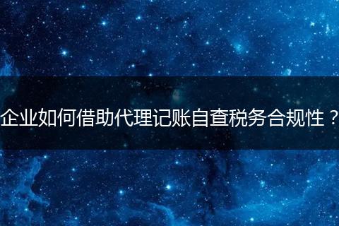 企业如何借助代理记账自查税务合规性？