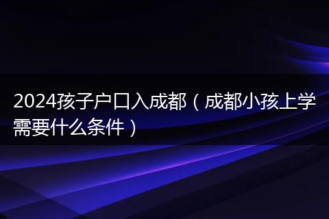 2024孩子户口入成都（成都小孩上学需要什么条件）