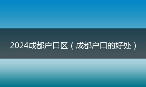 2024成都户口区（成都户口的好处）