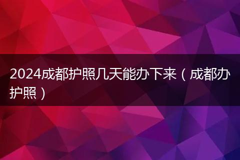 2024成都护照几天能办下来(成都办护照)
